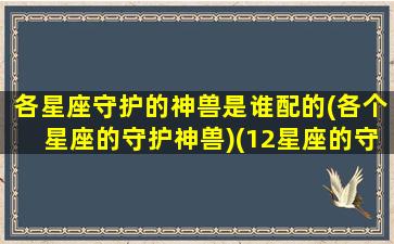 各星座守护的神兽是谁配的(各个星座的守护神兽)(12星座的守护神兽哪个厉害 最强)